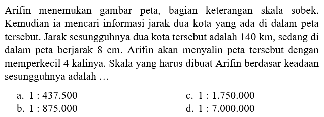 Arifin menemukan gambar peta, bagian keterangan skala sobek. Kemudian ia mencari informasi jarak dua kota yang ada di dalam peta tersebut. Jarak sesungguhnya dua kota tersebut adalah 140 km, sedang di dalam peta berjarak 8 cm. Arifin akan menyalin peta tersebut dengan memperkecil 4 kalinya. Skala yang harus dibuat Arifin berdasar keadaan sesungguhnya adalah ...