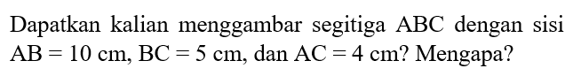 Dapatkan kalian menggambar segitiga  ABC  dengan sisi  AB=10 cm, BC=5 cm , dan  AC=4 cm  ? Mengapa?