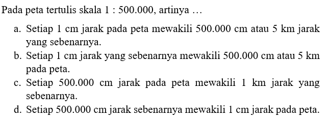 Pada peta tertulis skala  1: 500.000 , artinya  .... a. Setiap 1 cm jarak pada peta mewakili 500.000 cm atau 5 km jarak yang sebenarnya.b. Setiap 1 cm jarak yang sebenarnya mewakili 500.000 cm atau 5 km pada peta.c. Setiap 500.000 cm  jarak pada peta mewakili 1 km jarak yang sebenarnya.d. Setiap 500.000 cm  jarak sebenarnya mewakili 1 cm jarak pada peta.