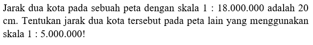 Jarak dua kota pada sebuah peta dengan skala 1:18.000.000 adalah 20 cm. Tentukan jarak dua kota tersebut pada peta lain yang menggunakan skala 1:5.000.000!