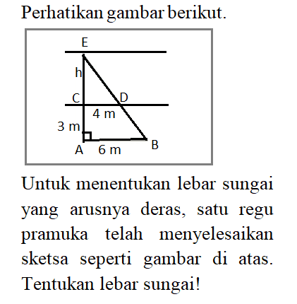 Perhatikan gambar berikut.E, h, C, 4m, D, 3m, A, 6m, BUntuk menentukan lebar sungai yang arusnya deras, satu regu pramuka telah menyelesaikan sketsa seperti gambar di atas. Tentukan lebar sungai!