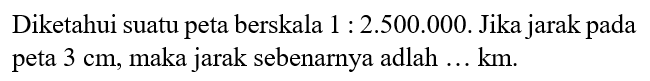 Diketahui suatu peta berskala 1:2.500.000. Jika jarak pada peta 3 cm, maka jarak sebenarnya adalah...km.