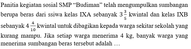 Panitia kegiatan sosial SMP "Budiman" telah mengumpulkan sumbangan berupa beras dari ssiwa kelas IXA sebanyak 3 3/5 kwintal dan kelas IXB sebanyak 4 4/10 kwintal untuk dibagikan kepada warga sekitar sekolah yang kurang mampu. Jika setiap warga menerima 4 kg, banyak warga yang menerima sumbangan beras tersebut adalah...