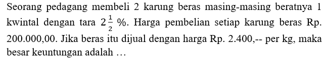 Seorang pedagang membeli 2 karung beras masing-masing beratnya 1 kwintal dengan tara 2 1/2%. Harga pembelian setiap karung beras Rp. 200.000,00. Jika beras itu dijual dengan harga Rp. 2.400,-- per kg, maka besar keuntungan adalah ...