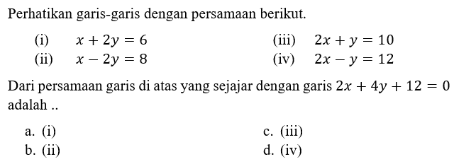 Perhatikan garis-garis dengan persamaan berikut. (i) x + 2y = 6 (ii) x - 2y = 8 (iii) 2x + y = 10 (iv) 2x - y = 12 Dari persamaan garis di atas yang sejajar dengan garis 2x + 4y + 12 = 0 adalah ....