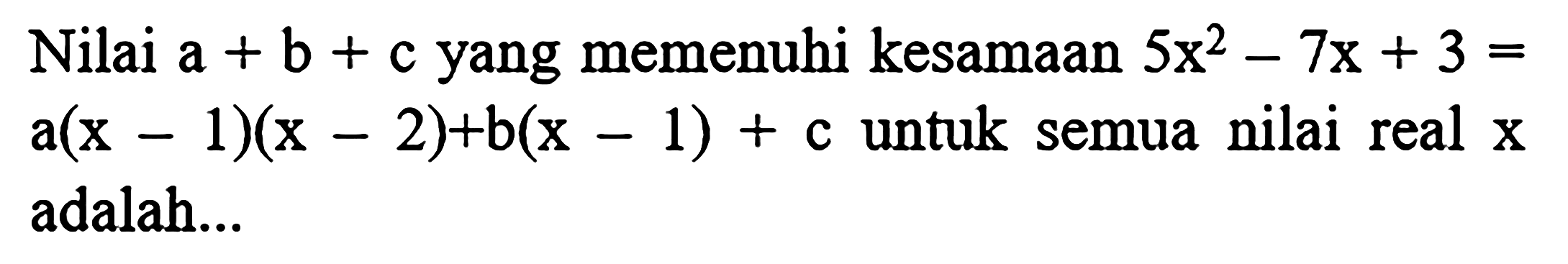 Nilai  a+b+c  yang memenuhi kesamaan  5 x^(2)-7 x+3=   a(x-1)(x-2)+b(x-1)+c  untuk semua nilai real  x  adalah...