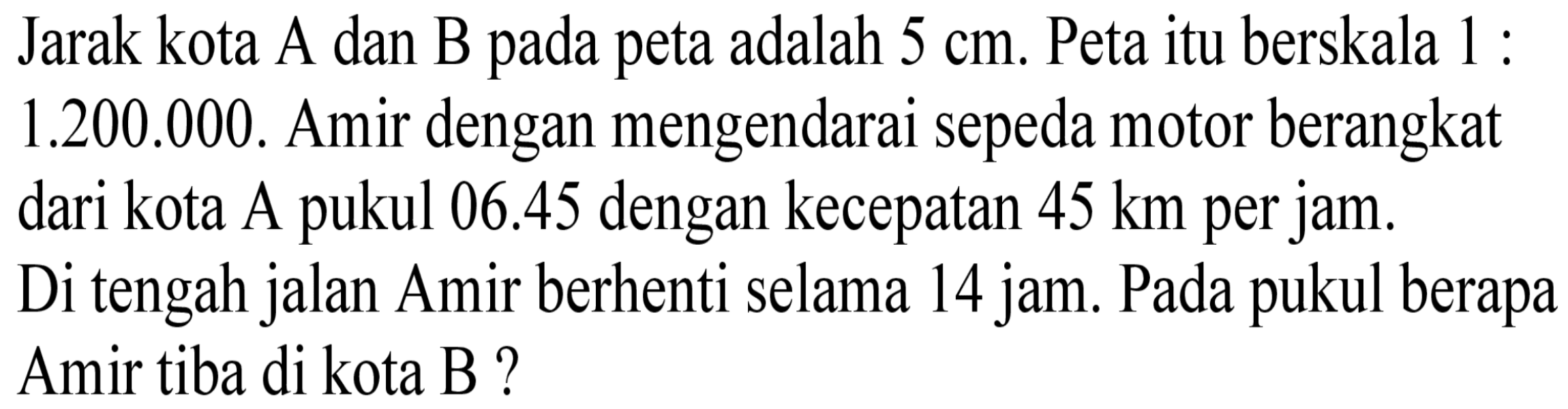 Jarak kota A dan B pada peta adalah  5 cm. Peta itu berskala 1 : 1.200 .000. Amir dengan mengendarai sepeda motor berangkat dari kota A pukul 06.45 dengan kecepatan 45 km per jam. Di tengah jalan Amir berhenti selama 14 jam. Pada pukul berapa Amir tiba di kota B?