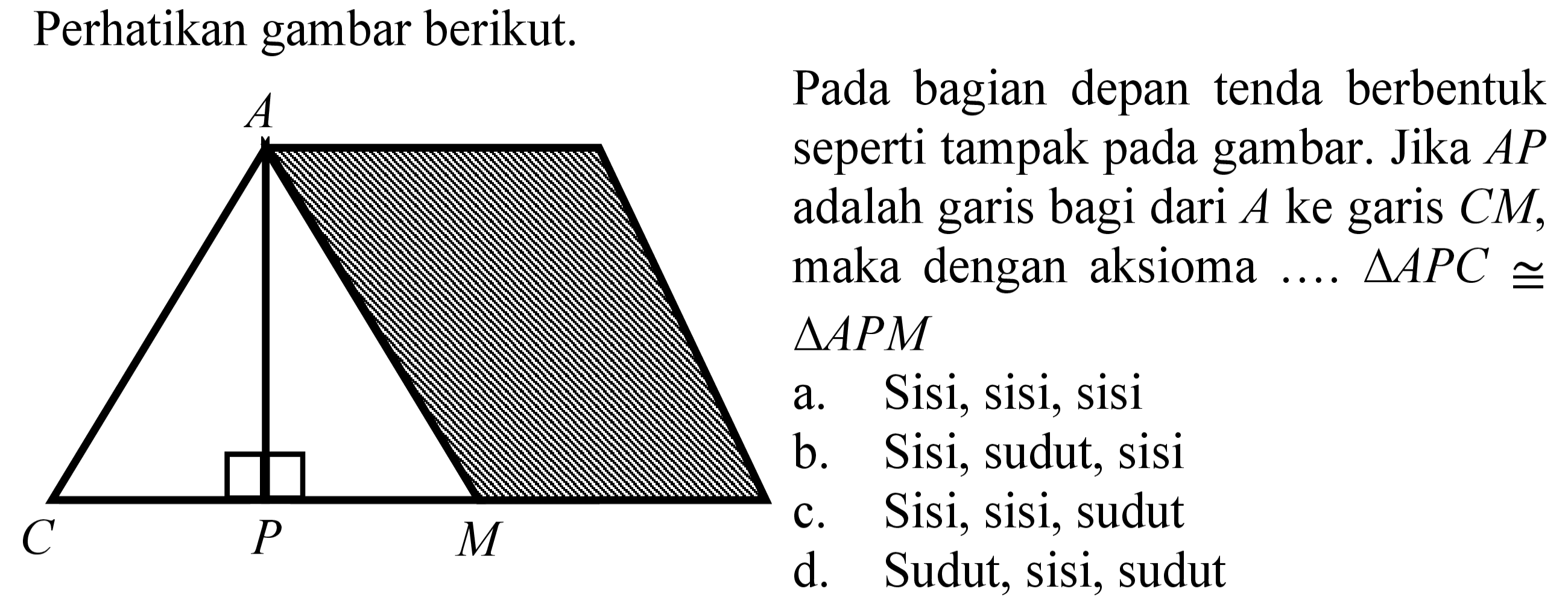 Perhatikan gambar berikut.Pada bagian depan tenda berbentuk seperti tampak pada gambar. Jika AP adalah garis bagi dari A ke garis CM, maka dengan aksioma ... segitiga APC kongruen segitiga APM