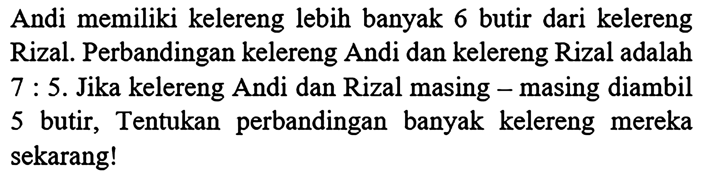 Andi memiliki kelereng lebih banyak 6 butir dari kelereng Rizal. Perbandingan kelereng Andi dan kelereng Rizal adalah 7 : 5. Jika kelereng Andi dan Rizal masing - masing diambil 5 butir, Tentukan perbandingan banyak kelereng mereka sekarang!