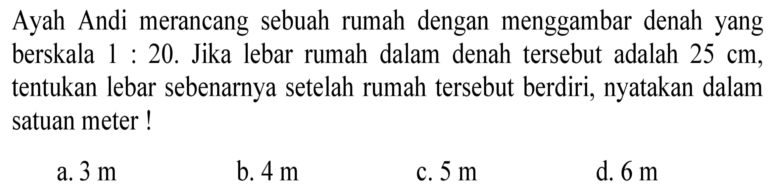 Ayah Andi merancang sebuah rumah dengan menggambar denah yang berskala 1: 20. Jika lebar rumah dalam denah tersebut adalah  25 cm , tentukan lebar sebenarnya setelah rumah tersebut berdiri, nyatakan dalam satuan meter!