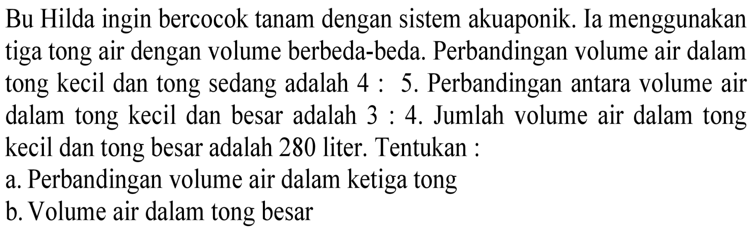 Bu Hilda ingin bercocok tanam dengan sistem akuaponik. Ia menggunakan tiga tong air dengan volume berbeda-beda. Perbandingan volume air dalam tong kecil dan tong sedang adalah 4 : 5. Perbandingan antara volume air dalam tong kecil dan besar adalah 3 : 4. Jumlah volume air dalam tong kecil dan tong besar adalah 280 liter. Tentukan : 
a. Perbandingan volume air dalam ketiga tong 
b. Volume air dalam tong besar