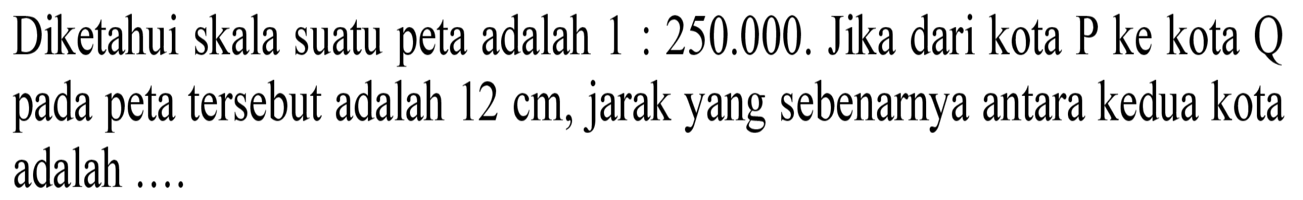 Diketahui skala suatu peta  adalah 1 : 250.000 . Jika dari kota P ke kota Q pada peta tersebut adalah 12 cm, jarak yang sebenarnya antara kedua kota  adalah