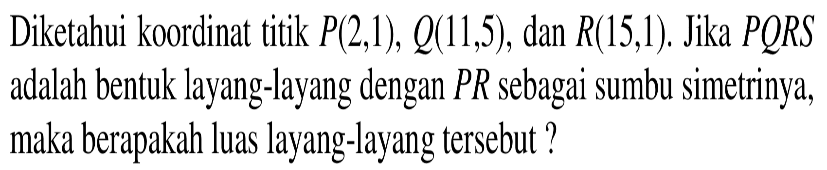 Diketahui koordinat titik  P(2,1), Q(11,5) , dan  R(15,1) . Jika PQRS adalah bentuk layang-layang dengan  PR  sebagai sumbu simetrinya, maka berapakah luas layang-layang tersebut?