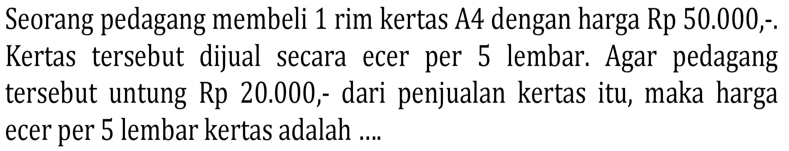 Seorang pedagang membeli 1 rim kertas A4 dengan harga Rp 50.000,-. Kertas tersebut dijual secara ecer per 5 lembar. Agar pedagang tersebut untung Rp 20.000,- dari penjualan kertas itu, maka harga ecer per 5 lembar kertas adalah ....