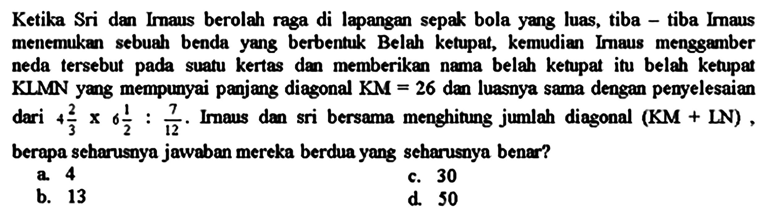 Ketika Sri dan Irnaus berolah raga di lapangan sepak bola yang luas, tiba - tiba Imaus menemukan sebuah benda yang berbentuk Belah ketupat, kemudian Imaus menggamber neda tersebut pada suatu kertas dan memberikan nama belah ketupat itu belah ketupat KLMN yang mempunyai panjang diagonal  K M=26  dan luasnya sama dengan penyelesaian dari  4 (2)/(3) x 6 (1)/(2): (7)/(12) . Imaus dan sri bersama menghitung jumlah diagonal  (KM+LN) , berapa scharusnya jawaban mereka berdua yang scharusnya benar?
a. 4
c.  {3 0) 
b. 13
d. 50