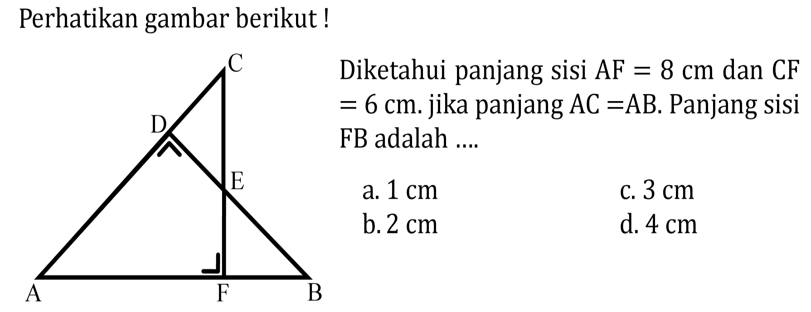 Perhatikan gambar berikut! Diketahui panjang sisi AF=8 cm dan CF=6 cm. jika panjang AC=AB. Panjang sisi FB adalah .... A B C D E F 
a.  1 cm 
c.  3 cm 
b.  2 cm 
d.  4 cm 