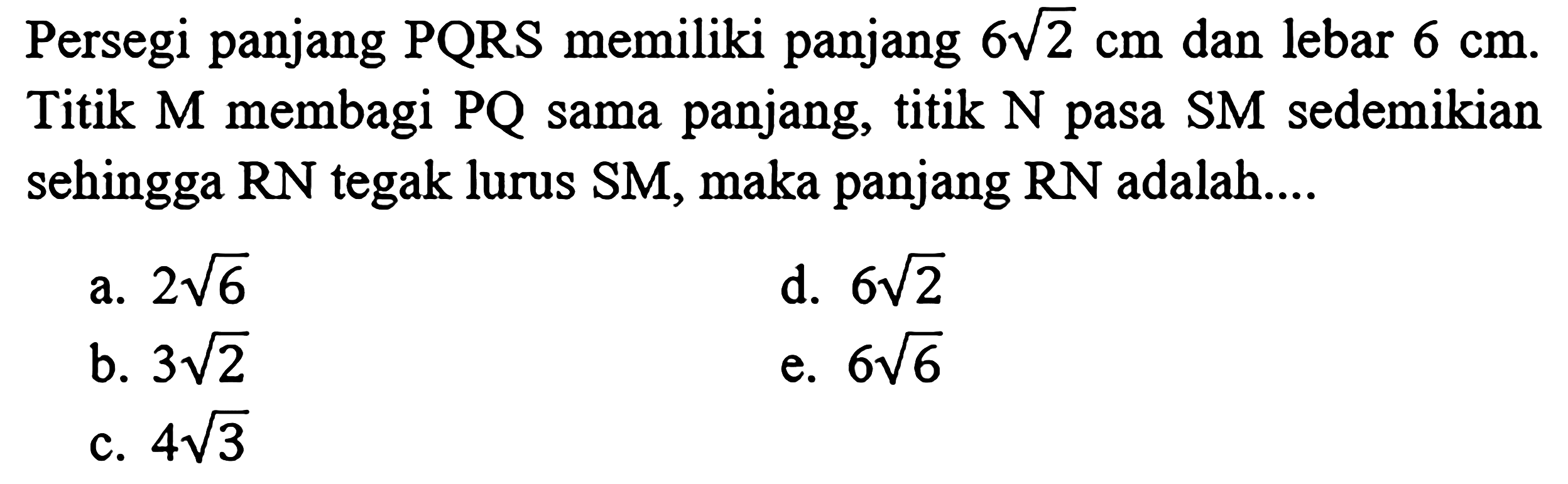 Persegi panjang  P Q R S  memiliki panjang  6 akar(2) cm  dan lebar  6 cm . Titik  M  membagi  P Q  sama panjang, titik  N  pasa  S M  sedemikian sehingga  R N  tegak lurus SM, maka panjang  R N  adalah....
a.  2 akar(6) 
d.  6 akar(2) 
b.  3 akar(2) 
e.  6 akar(6) 
c.  4 akar(3) 