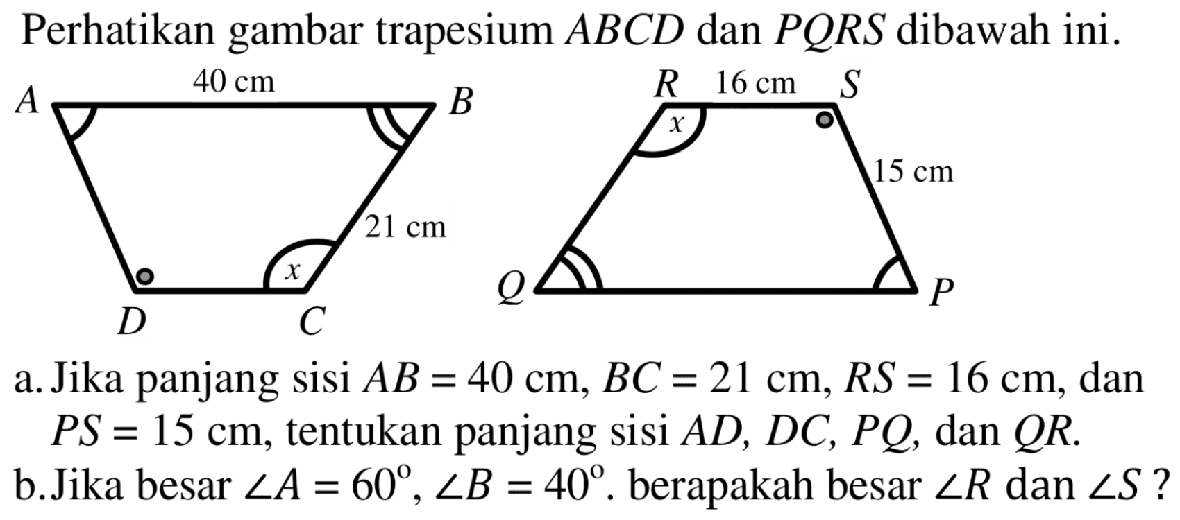 Perhatikan gambar trapesium ABCD dan PQRS dibawah ini. a. Jika panjang sisi AB=40 cm, BC=21 cm, RS=16 cm, dan PS=15 cm, tentukan panjang sisi  AD, DC, PQ, dan QR. b. Jika besar sudut A=60, sudut B=40. berapakah besar sudut R dan sudut S?