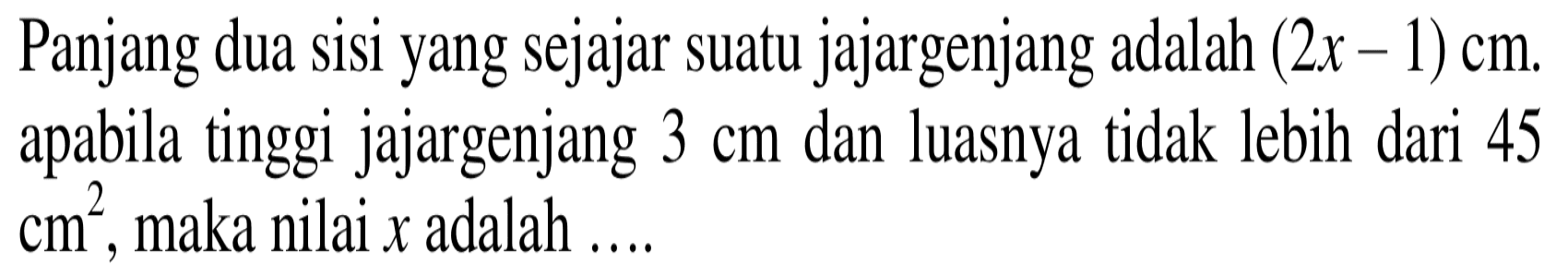 Panjang dua sisi yang sejajar suatu jajargenjang adalah (2x-1) cm. apabila tinggi jajargenjang 3 cm dan luasnya tidak lebih dari 45  cm^2, maka nilai x adalah ....