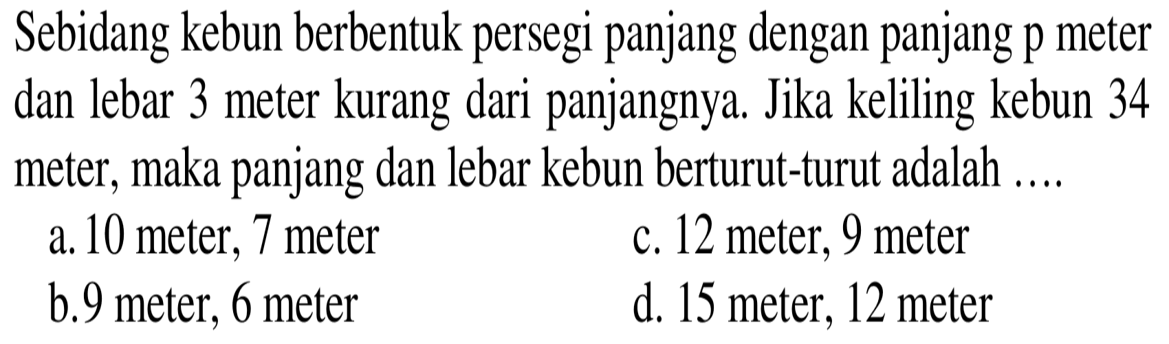 Sebidang kebun berbentuk persegi panjang dengan panjang p meter dan lebar 3 meter kurang dari panjangnya. Jika keliling kebun 34 meter, maka panjang dan lebar kebun berturut-turut adalah....
