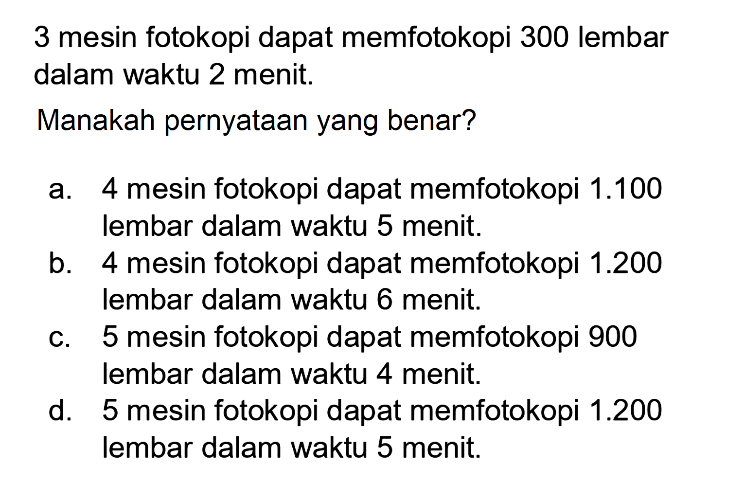 3 mesin fotokopi dapat memfotokopi 300 lembar dalam waktu 2 menit.
Manakah pernyataan yang benar?
a. 4 mesin fotokopi dapat memfotokopi 1.100 lembar dalam waktu 5 menit.
b. 4 mesin fotokopi dapat memfotokopi 1.200 lembar dalam waktu 6 menit.
c. 5 mesin fotokopi dapat memfotokopi 900 lembar dalam waktu 4 menit.
d. 5 mesin fotokopi dapat memfotokopi 1.200 lembar dalam waktu 5 menit.