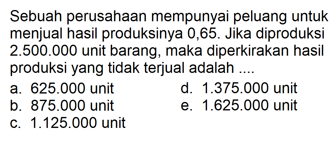 Sebuah perusahaan mempunyai peluang untuk menjual hasil produksinya 0,65. Jika diproduksi 2.500.000 unit barang, maka diperkirakan hasil produksi yang tidak terjual adalah ....