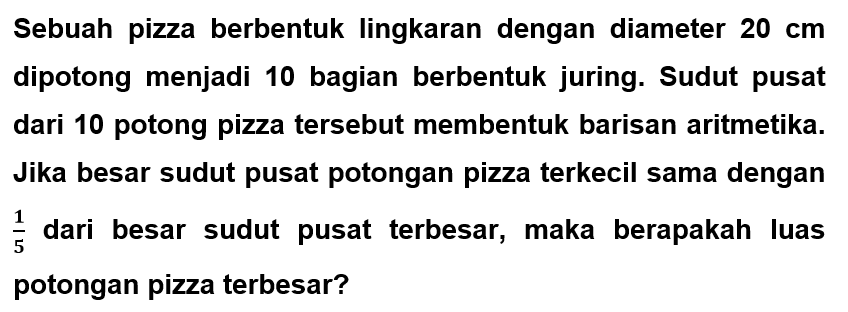Sebuah pizza berbentuk lingkaran dengan diameter  20 cm  dipotong menjadi 10 bagian berbentuk juring. Sudut pusat dari 10 potong pizza tersebut membentuk barisan aritmetika. Jika besar sudut pusat potongan pizza terkecil sama dengan  1/5  dari besar sudut pusat terbesar, maka berapakah luas potongan pizza terbesar?