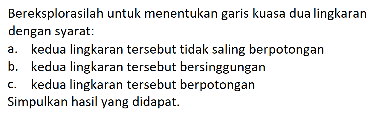 Bereksplorasilah untuk menentukan garis kuasa dua lingkaran dengan syarat:
a. kedua lingkaran tersebut tidak saling berpotongan
b. kedua lingkaran tersebut bersinggungan
c. kedua lingkaran tersebut berpotongan
Simpulkan hasil yang didapat.