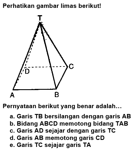 Perhatikan gambar limas berikut! Pernyataan berikut yang benar adalah...a. Garis TB bersilangan dengan garis AB b. Bidang ABCD memotong bidang TAB c. Garis AD sejajar dengan garis TC d. Garis AB memotong garis CD e. Garis TC sejajar garis TA