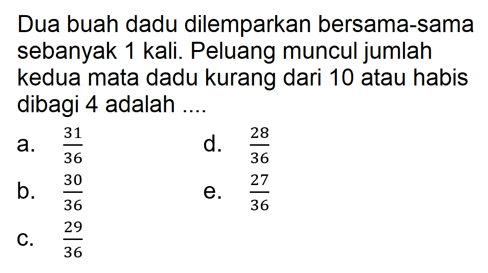 Dua buah dadu dilemparkan bersama-sama sebanyak 1 kali. Peluang muncul jumlah kedua mata dadu kurang dari 10 atau habis dibagi 4 adalah .... 