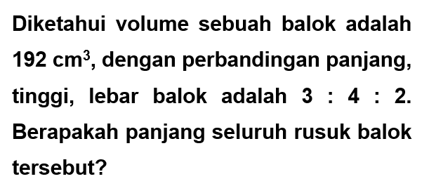 Diketahui volume sebuah balok adalah  192 cm^3 , dengan perbandingan panjang, tinggi, lebar balok adalah  3:4:2. Berapakah panjang seluruh rusuk balok tersebut?