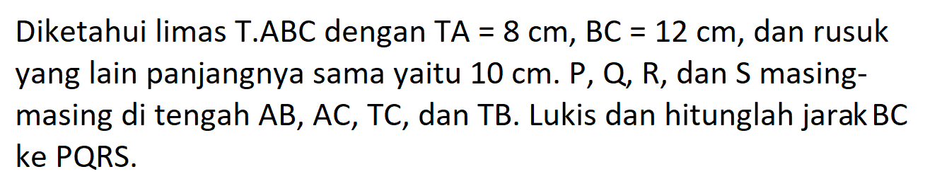 Diketahui limas T.ABC dengan TA 8 cm, BC = 12 cm, dan rusuk = yang lain panjangnya sama yaitu 10 cm. P, Q, R, dan S masing- masing di tengah AB, AC, TC, dan TB. Lukis dan hitunglah jarak BC ke PQRS.