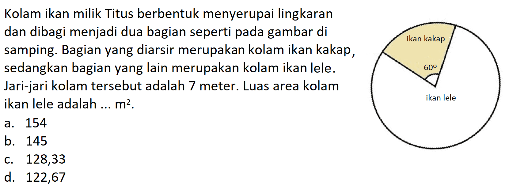 Kolam ikan milik Titus berbentuk menyerupai lingkaran dan dibagi menjadi dua bagian seperti pada gambar di samping. Bagian yang diarsir merupakan kolam ikan kakap, sedangkan bagian yang lain merupakan kolam ikan lele. Jari-jari kolam tersebut adalah 7 meter. Luas area kolam ikan lele adalah ...  m^2.