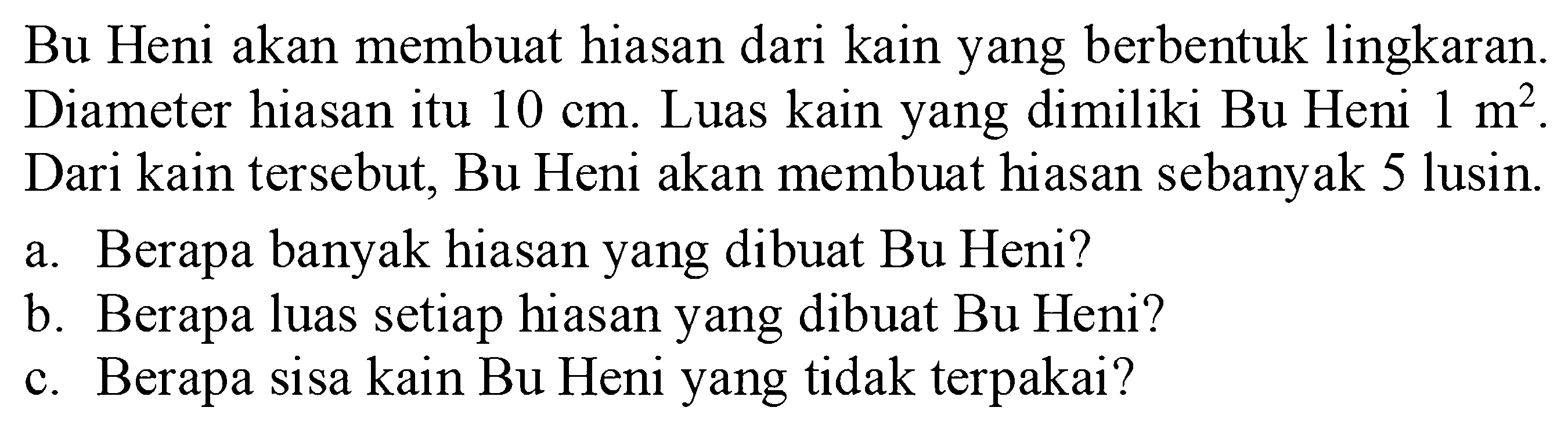 Bu Heni akan membuat hiasan dari kain yang berbentuk lingkaran. Diameter hiasan itu  10 cm. Luas kain yang dimiliki Bu Heni 1 m^2. Dari kain tersebut, Bu Heni akan membuat hiasan sebanyak 5 lusin.a. Berapa banyak hiasan yang dibuat Bu Heni?b. Berapa luas setiap hiasan yang dibuat Bu Heni?c. Berapa sisa kain Bu Heni yang tidak terpakai?