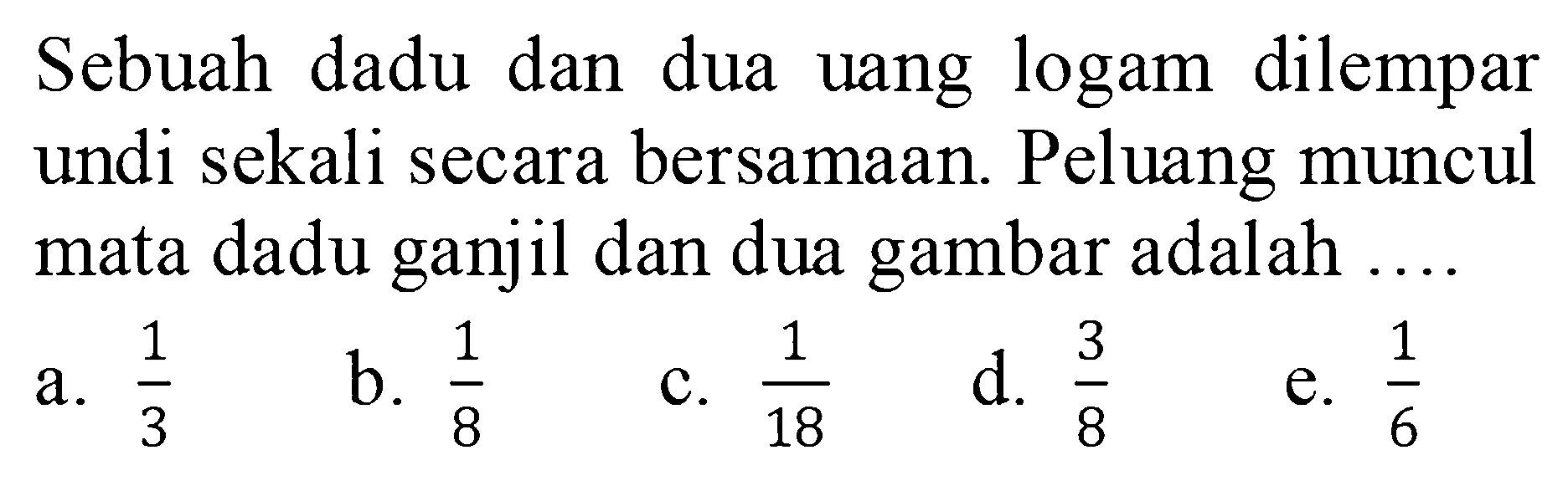 Sebuah dadu dan dua uang logam dilempar undi sekali secara bersamaan. Peluang muncul mata dadu ganjil dan dua gambar adalah ....a.  1/3 b.  1/8 c.  1/18 d.  3/8 e.  1/6 