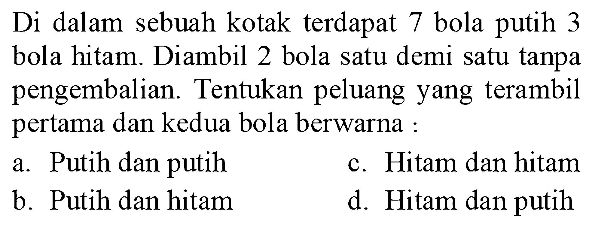 Di dalam sebuah kotak terdapat 7 bola putih 3 bola hitam. Diambil 2 bola satu demi satu tanpa pengembalian. Tentukan peluang yang terambil pertama dan kedua bola berwarna :a. Putih dan putihc. Hitam dan hitamb. Putih dan hitamd. Hitam dan putih