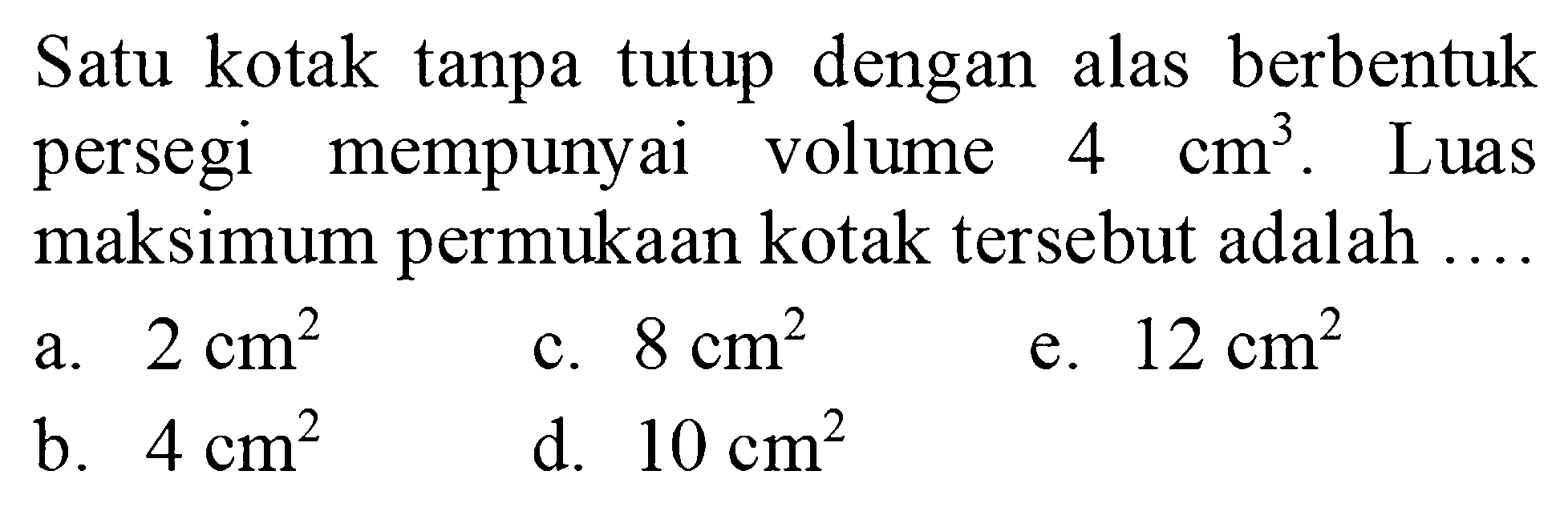 Satu kotak tanpa tutup dengan alas berbentuk persegi mempunyai volume  4 cm^3. Luas maksimum permukaan kotak tersebut adalah...