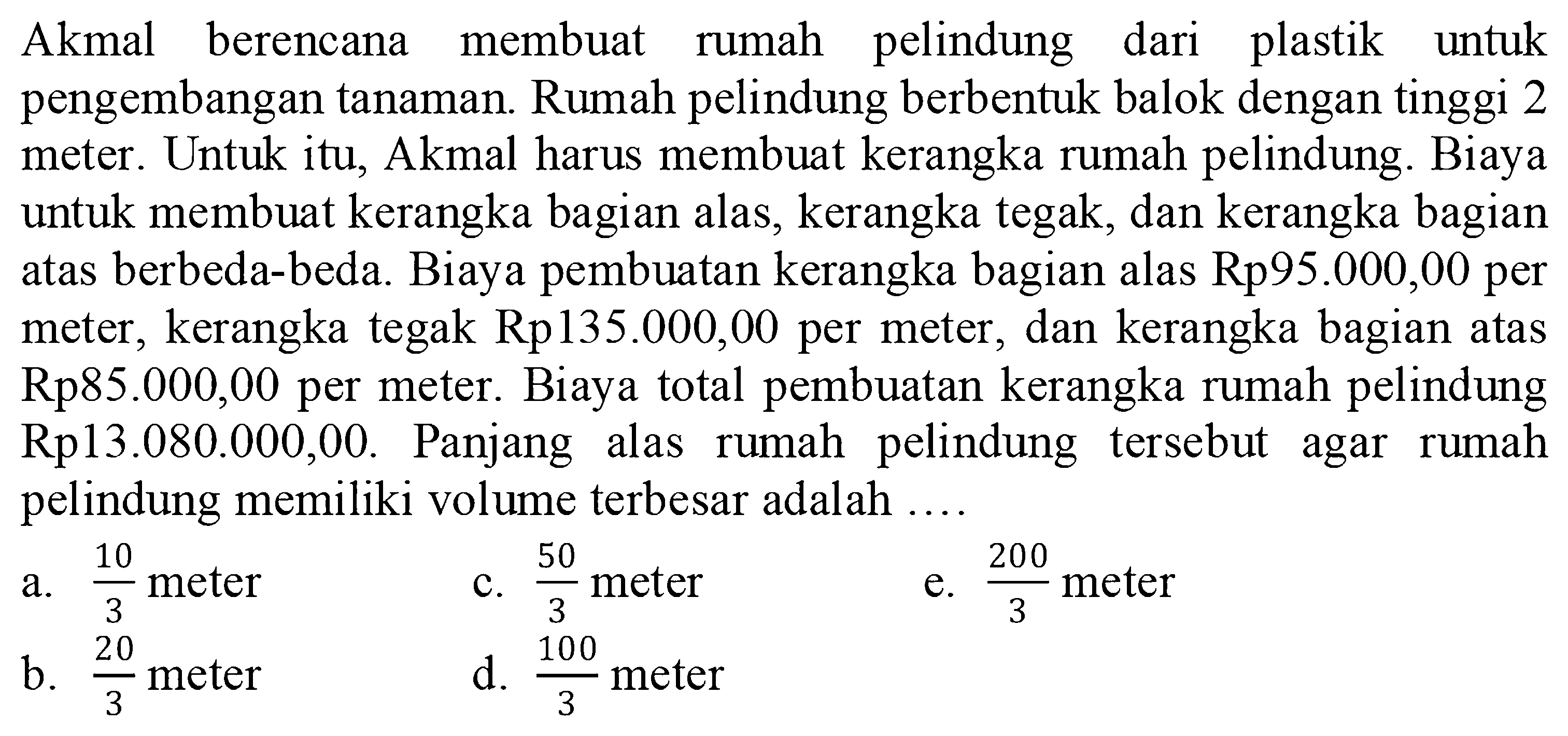 Akmal berencana membuat rumah pelindung dari plastik untuk pengembangan tanaman. Rumah pelindung berbentuk balok dengan tinggi 2 meter. Untuk itu, Akmal harus membuat kerangka rumah pelindung. Biaya untuk membuat kerangka bagian alas, kerangka tegak, dan kerangka bagian atas berbeda-beda. Biaya pembuatan kerangka bagian alas Rp95.000,00 per meter, kerangka tegak Rp135.000,00 per meter, dan kerangka bagian atas Rp85.000,00 per meter. Biaya total pembuatan kerangka rumah pelindung Rp13.080.000,00. Panjang alas rumah pelindung tersebut agar rumah pelindung memiliki volume terbesar adalah .... 