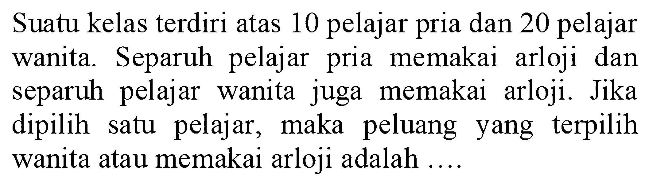 Suatu kelas terdiri atas 10 pelajar pria dan 20 pelajar wanita. Separuh pelajar pria memakai arloji dan separuh pelajar wanita juga memakai arloji. Jika dipilih satu pelajar, maka peluang yang terpilih wanita atau memakai arloji adalah ....