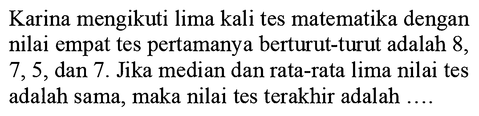 Karina mengikuti lima kali tes matematika dengan nilai empat tes pertamanya berturut-turut adalah 8,7,5, dan 7. Jika median dan rata-rata lima nilai tes adalah sama, maka nilai tes terakhir adalah .... 