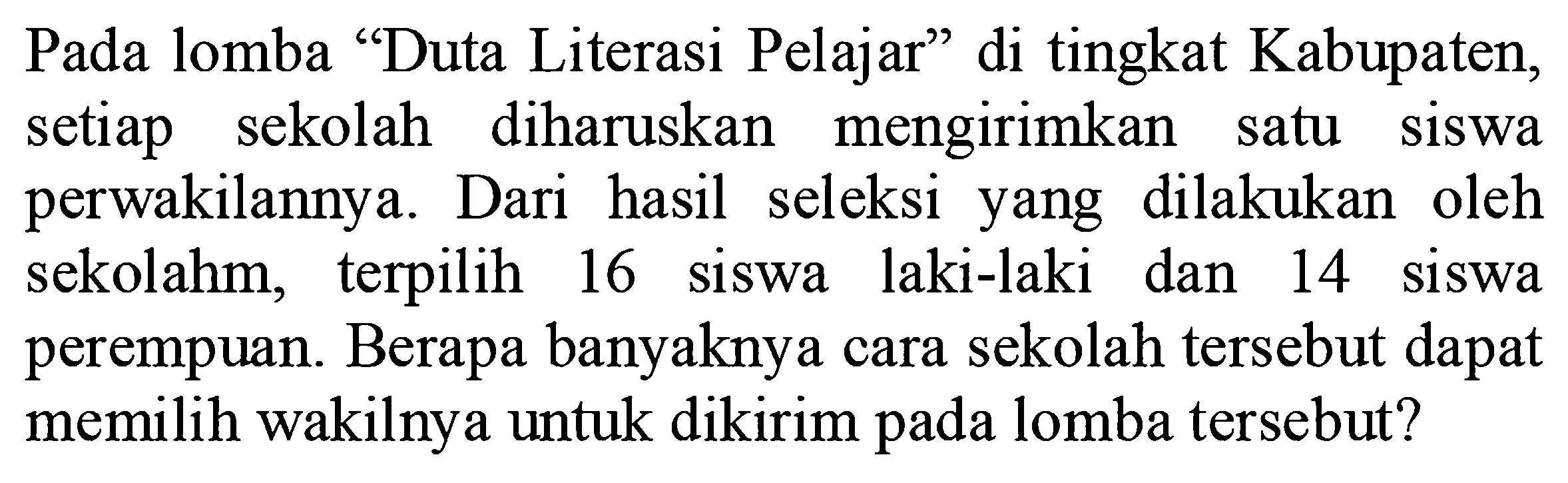 Pada lomba "Duta Literasi Pelajar" di tingkat Kabupaten, setiap sekolah diharuskan mengirimkan satu siswa perwakilannya. Dari hasil seleksi yang dilakukan oleh sekolah, terpilih 16 siswa laki-laki dan 14 siswa perempuan. Berapa banyaknya cara sekolah tersebut dapat memilih wakilnya untuk dikirim pada lomba tersebut?