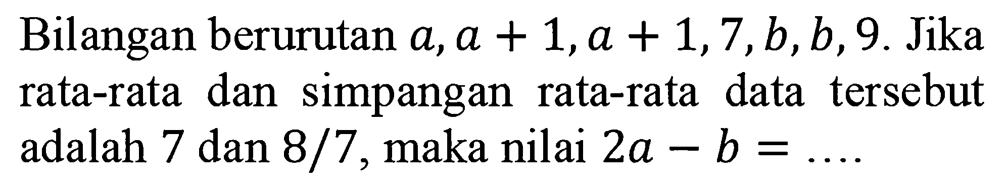 Bilangan berurutan a,a + 1,a + 1,7,b,b, 9. Jika dan simpangan data tersebut rata-rata rata-rata adalah 7 dan 8/7 maka nilai 2a - b =