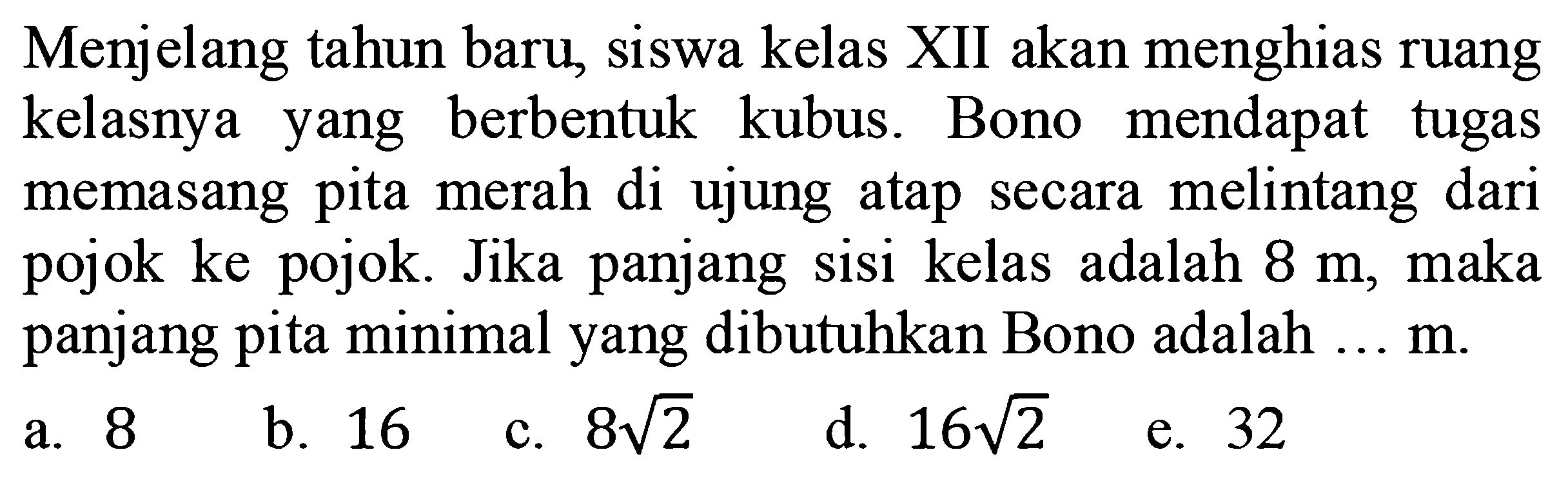 Menjelang tahun baru, siswa kelas XII akan menghias ruang kelasnya yang berbentuk kubus. Bono mendapat tugas memasang pita merah di ujung atap secara melintang dari pojok ke pojok. Jika panjang sisi kelas adalah  8 m , maka panjang pita minimal yang dibutuhkan Bono adalah ...  m .
