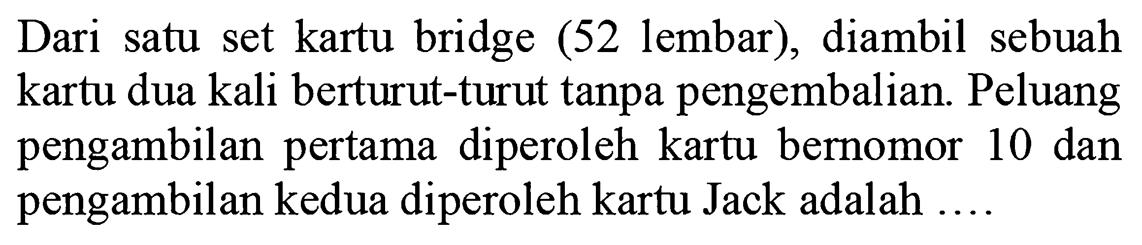 Dari satu set kartu bridge (52 lembar), diambil sebuah kartu dua kali berturut-turut tanpa pengembalian. Peluang pengambilan pertama diperoleh kartu bernomor 10 dan pengambilan kedua diperoleh kartu Jack adalah ....