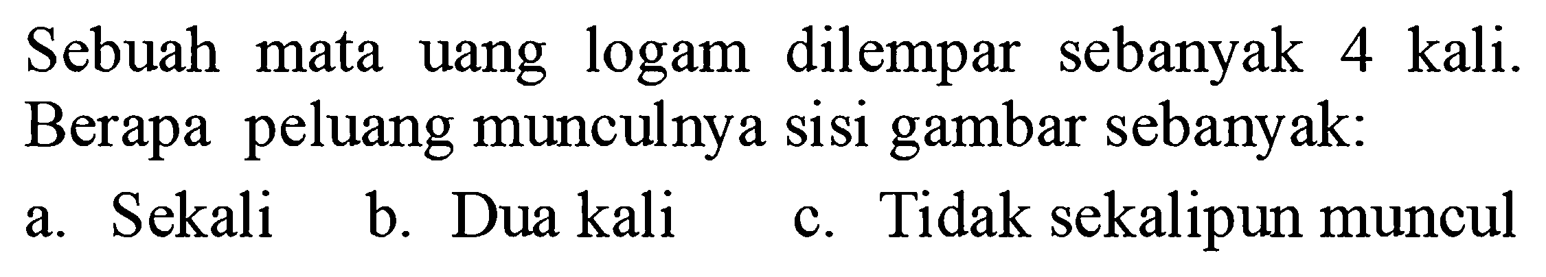 Sebuah mata uang logam dilempar sebanyak 4 kali.
Berapa peluang munculnya sisi gambar sebanyak: 
a. Sekali 
b. Dua kali 
c. Tidak sekalipun muncul 