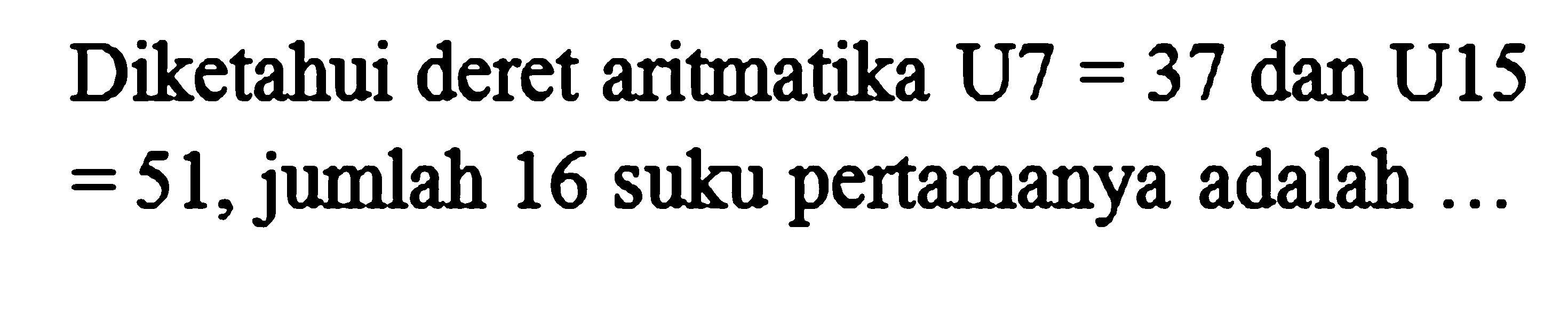 Diketahui deret aritmatika U7 = 37 dan U15 = 51, jumlah 16 suku pertamanya adalah ...