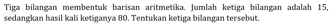 Tiga bilangan membentuk barisan aritmetika. Jumlah ketiga bilangan adalah 15 , sedangkan hasil kali ketiganya 80. Tentukan ketiga bilangan tersebut.