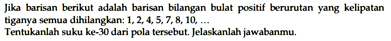 Jika barisan berikut adalah barisan bilangan bulat positif berurutan yang kelipatan tiganya semua dihilangkan:  1,2,4,5,7,8,10, ... 
Tentukanlah suku ke-30 dari pola tersebut. Jelaskanlah jawabanmu.