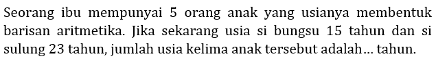 Seorang ibu mempunyai 5 orang anak yang usianya membentuk barisan aritmetika. Jika sekarang usia si bungsu 15 tahun dan si sulung 23 tahun, jumlah usia kelima anak tersebut adalah... tahun.