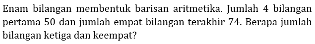 Enam bilangan membentuk barisan aritmetika. Jumlah 4 bilangan pertama 50 dan jumlah empat bilangan terakhir 74. Berapa jumlah bilangan ketiga dan keempat?